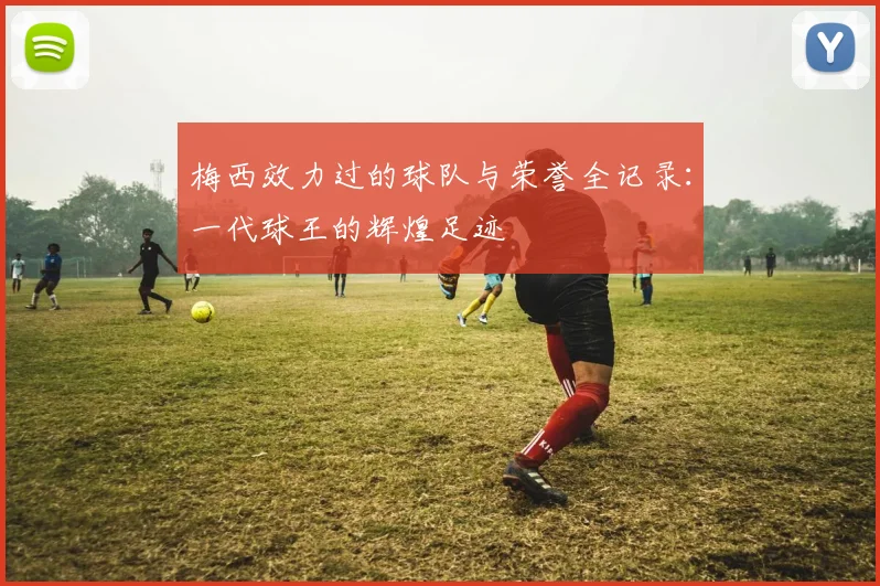梅西效力过的球队与荣誉全记录:一代球王的辉煌足迹