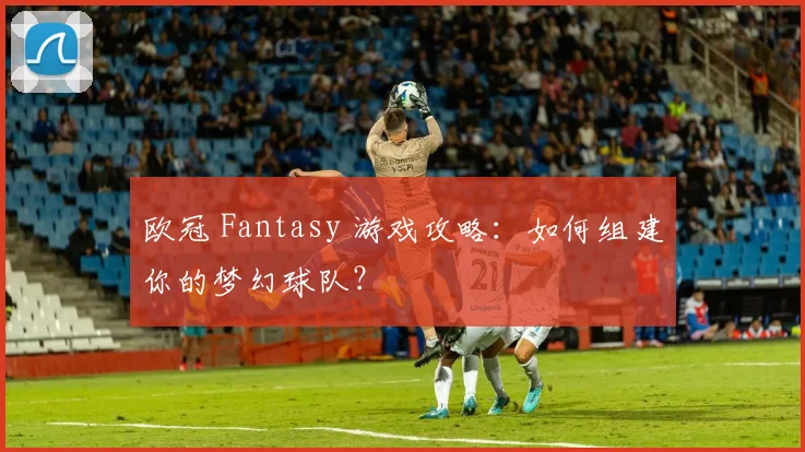 欧冠 Fantasy 游戏攻略：如何组建你的梦幻球队？
