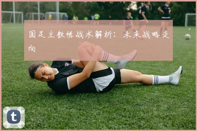 国足主教练战术解析：未来战略走向