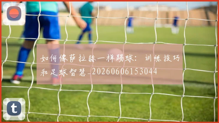 如何像萨拉赫一样踢球：训练技巧和足球智慧_20260606153044