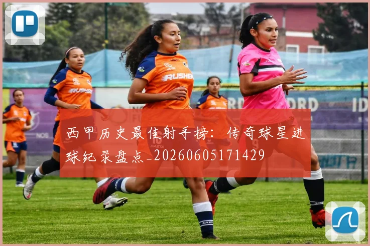 西甲历史最佳射手榜：传奇球星进球纪录盘点_20260605171429