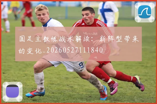 国足主教练战术解读:新阵型带来的变化_20260527111840