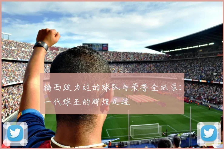 梅西效力过的球队与荣誉全记录：一代球王的辉煌足迹