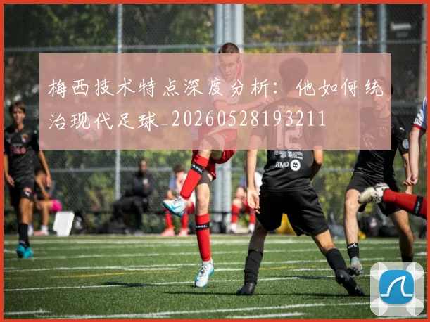 梅西技术特点深度分析：他如何统治现代足球_20260528193211