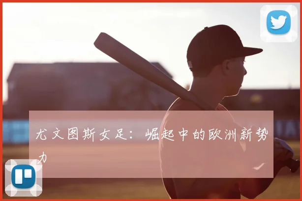 尤文图斯女足:崛起中的欧洲新势力