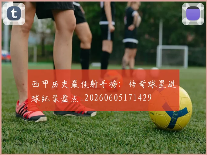 西甲历史最佳射手榜:传奇球星进球纪录盘点_20260605171429