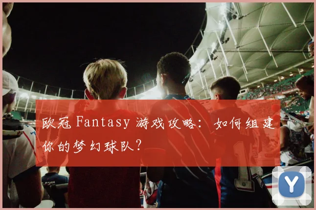 欧冠 Fantasy 游戏攻略：如何组建你的梦幻球队？