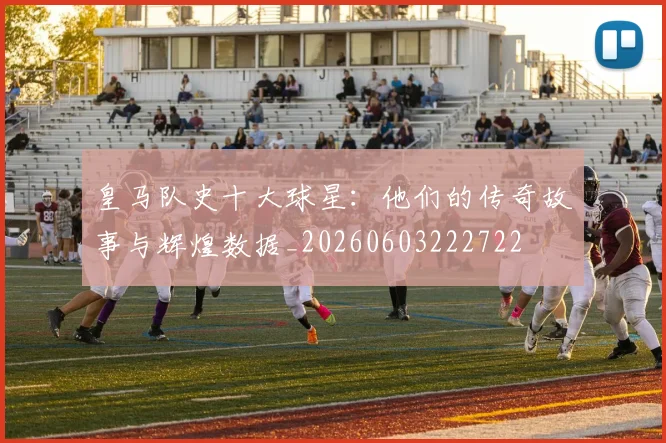 皇马队史十大球星:他们的传奇故事与辉煌数据_20260603222722
