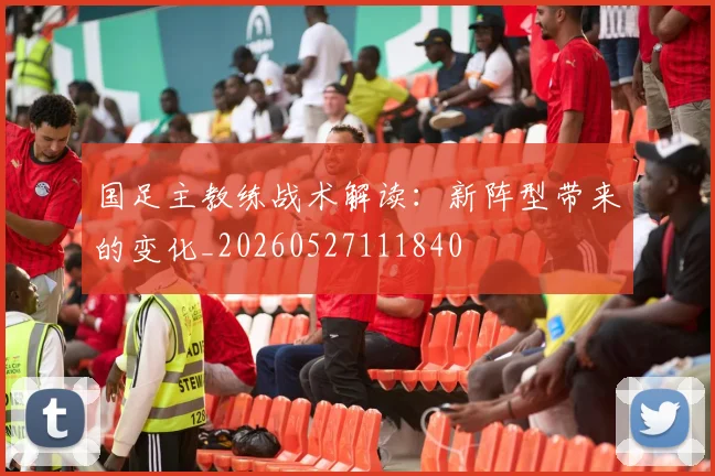 国足主教练战术解读：新阵型带来的变化_20260527111840