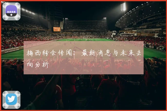梅西转会传闻：最新消息与未来去向分析