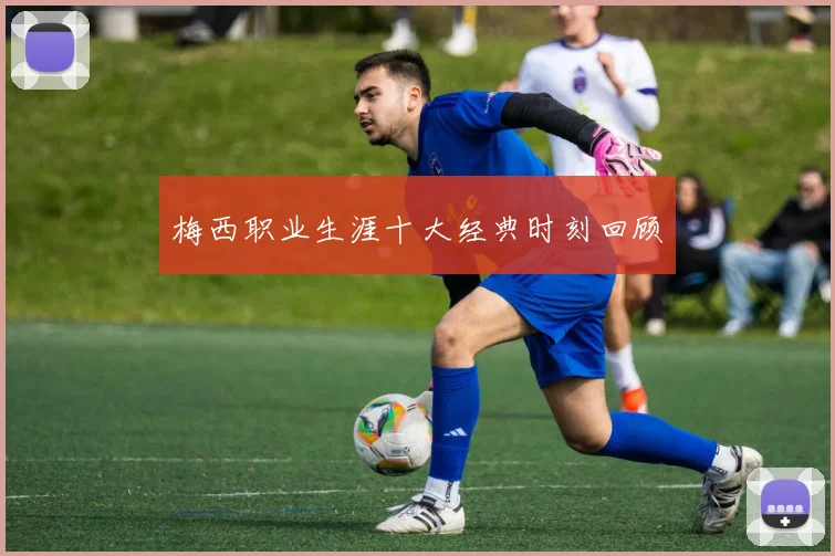 梅西职业生涯十大经典时刻回顾
