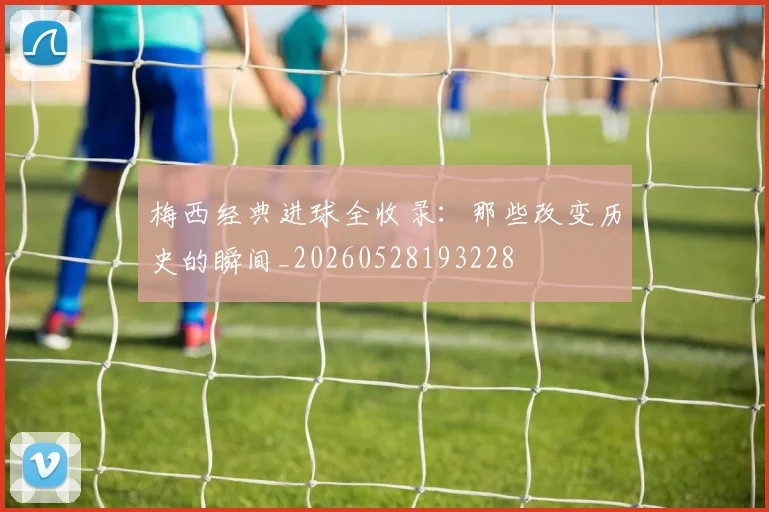梅西经典进球全收录：那些改变历史的瞬间_20260528193228