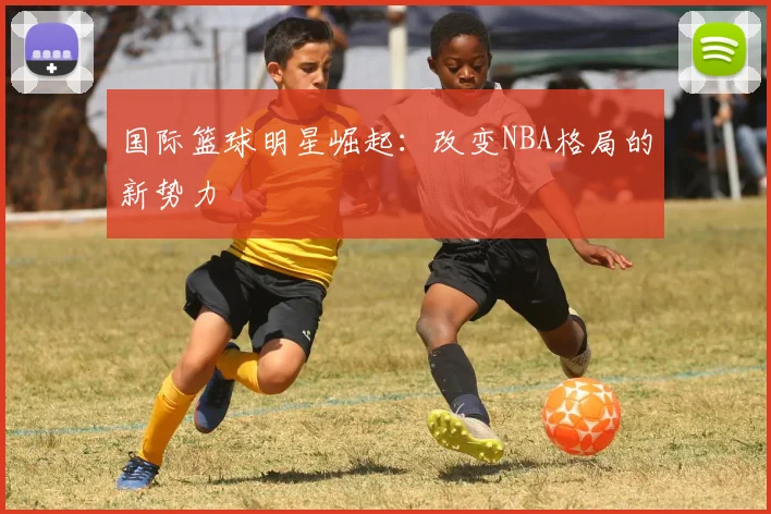 国际篮球明星崛起:改变NBA格局的新势力