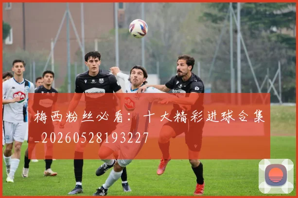 梅西粉丝必看:十大精彩进球合集_20260528193227