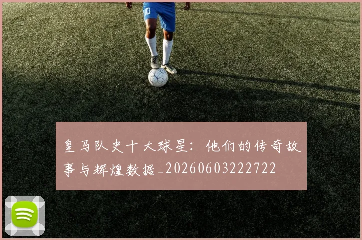 皇马队史十大球星：他们的传奇故事与辉煌数据_20260603222722